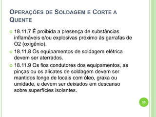 OPERAÇÕES DE SOLDAGEM E CORTE A
QUENTE
 18.11.7 É proibida a presença de substâncias
inflamáveis e/ou explosivas próximo às garrafas de
O2 (oxigênio).
 18.11.8 Os equipamentos de soldagem elétrica
devem ser aterrados.
 18.11.9 Os fios condutores dos equipamentos, as
pinças ou os alicates de soldagem devem ser
mantidos longe de locais com óleo, graxa ou
umidade, e devem ser deixados em descanso
sobre superfícies isolantes.
50
 