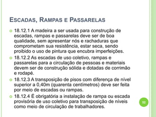 ESCADAS, RAMPAS E PASSARELAS
 18.12.1 A madeira a ser usada para construção de
escadas, rampas e passarelas deve ser de boa
qualidade, sem apresentar nós e rachaduras que
comprometam sua resistência, estar seca, sendo
proibido o uso de pintura que encubra imperfeições.
 18.12.2 As escadas de uso coletivo, rampas e
passarelas para a circulação de pessoas e materiais
devem ser de construção sólida e dotadas de corrimão
e rodapé.
 18.12.3 A transposição de pisos com diferença de nível
superior a 0,40m (quarenta centímetros) deve ser feita
por meio de escadas ou rampas.
 18.12.4 É obrigatória a instalação de rampa ou escada
provisória de uso coletivo para transposição de níveis
como meio de circulação de trabalhadores.
52
 