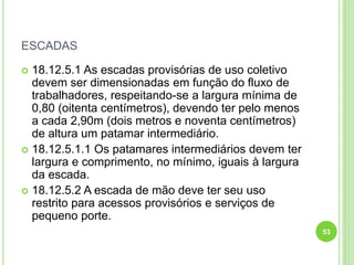 ESCADAS
 18.12.5.1 As escadas provisórias de uso coletivo
devem ser dimensionadas em função do fluxo de
trabalhadores, respeitando-se a largura mínima de
0,80 (oitenta centímetros), devendo ter pelo menos
a cada 2,90m (dois metros e noventa centímetros)
de altura um patamar intermediário.
 18.12.5.1.1 Os patamares intermediários devem ter
largura e comprimento, no mínimo, iguais à largura
da escada.
 18.12.5.2 A escada de mão deve ter seu uso
restrito para acessos provisórios e serviços de
pequeno porte.
53
 