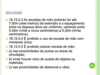 ESCADAS
 18.12.5.3 As escadas de mão poderão ter até
7,00m (sete metros) de extensão e o espaçamento
entre os degraus deve ser uniforme, variando entre
0,25m (vinte e cinco centímetros) a 0,30m (trinta
centímetros).
 18.12.5.4 É proibido o uso de escada de mão com
montante único.
 18.12.5.5 É proibido colocar escada de mão:
 a) nas proximidades de portas ou áreas de
circulação;
 b) onde houver risco de queda de objetos ou
materiais;
 c) nas proximidades de aberturas e vãos.
55
 