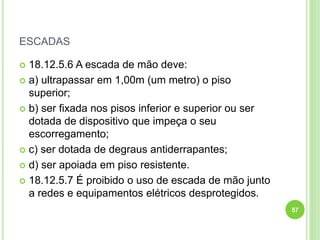ESCADAS
 18.12.5.6 A escada de mão deve:
 a) ultrapassar em 1,00m (um metro) o piso
superior;
 b) ser fixada nos pisos inferior e superior ou ser
dotada de dispositivo que impeça o seu
escorregamento;
 c) ser dotada de degraus antiderrapantes;
 d) ser apoiada em piso resistente.
 18.12.5.7 É proibido o uso de escada de mão junto
a redes e equipamentos elétricos desprotegidos.
57
 