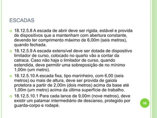 ESCADAS
 18.12.5.8 A escada de abrir deve ser rígida, estável e provida
de dispositivos que a mantenham com abertura constante,
devendo ter comprimento máximo de 6,00m (seis metros),
quando fechada.
 18.12.5.9 A escada extensível deve ser dotada de dispositivo
limitador de curso, colocado no quarto vão a contar da
catraca. Caso não haja o limitador de curso, quando
estendida, deve permitir uma sobreposição de no mínimo
1,00m (um metro).
 18.12.5.10 A escada fixa, tipo marinheiro, com 6,00 (seis
metros) ou mais de altura, deve ser provida de gaiola
protetora a partir de 2,00m (dois metros) acima da base até
1,00m (um metro) acima da última superfície de trabalho.
 18.12.5.10.1 Para cada lance de 9,00m (nove metros), deve
existir um patamar intermediário de descanso, protegido por
guarda-corpo e rodapé.
58
 