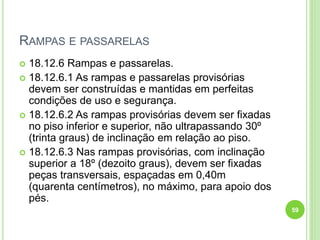 RAMPAS E PASSARELAS
 18.12.6 Rampas e passarelas.
 18.12.6.1 As rampas e passarelas provisórias
devem ser construídas e mantidas em perfeitas
condições de uso e segurança.
 18.12.6.2 As rampas provisórias devem ser fixadas
no piso inferior e superior, não ultrapassando 30º
(trinta graus) de inclinação em relação ao piso.
 18.12.6.3 Nas rampas provisórias, com inclinação
superior a 18º (dezoito graus), devem ser fixadas
peças transversais, espaçadas em 0,40m
(quarenta centímetros), no máximo, para apoio dos
pés.
59
 