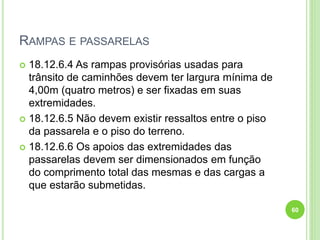 RAMPAS E PASSARELAS
 18.12.6.4 As rampas provisórias usadas para
trânsito de caminhões devem ter largura mínima de
4,00m (quatro metros) e ser fixadas em suas
extremidades.
 18.12.6.5 Não devem existir ressaltos entre o piso
da passarela e o piso do terreno.
 18.12.6.6 Os apoios das extremidades das
passarelas devem ser dimensionados em função
do comprimento total das mesmas e das cargas a
que estarão submetidas.
60
 