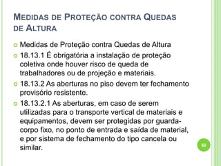 MEDIDAS DE PROTEÇÃO CONTRA QUEDAS
DE ALTURA
 Medidas de Proteção contra Quedas de Altura
 18.13.1 É obrigatória a instalação de proteção
coletiva onde houver risco de queda de
trabalhadores ou de projeção e materiais.
 18.13.2 As aberturas no piso devem ter fechamento
provisório resistente.
 18.13.2.1 As aberturas, em caso de serem
utilizadas para o transporte vertical de materiais e
equipamentos, devem ser protegidas por guarda-
corpo fixo, no ponto de entrada e saída de material,
e por sistema de fechamento do tipo cancela ou
similar. 62
 