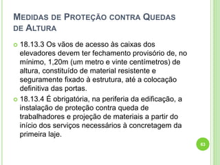 MEDIDAS DE PROTEÇÃO CONTRA QUEDAS
DE ALTURA
 18.13.3 Os vãos de acesso às caixas dos
elevadores devem ter fechamento provisório de, no
mínimo, 1,20m (um metro e vinte centímetros) de
altura, constituído de material resistente e
seguramente fixado à estrutura, até a colocação
definitiva das portas.
 18.13.4 É obrigatória, na periferia da edificação, a
instalação de proteção contra queda de
trabalhadores e projeção de materiais a partir do
início dos serviços necessários à concretagem da
primeira laje.
63
 
