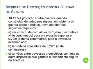 MEDIDAS DE PROTEÇÃO CONTRA QUEDAS
DE ALTURA
 18.13.5 A proteção contra quedas, quando
constituída de anteparos rígidos, em sistema de
guarda-corpo e rodapé, deve atender aos
seguintes requisitos:
 a) ser construída com altura de 1,20m (um metro e
vinte centímetros) para o travessão superior e
0,70m (setenta centímetros) para o travessão
intermediário;
 b) ter rodapé com altura de 0,20m (vinte
centímetros);
 c) ter vãos entre travessas preenchidos com tela ou
outro dispositivo que garanta o fechamento seguro
da abertura. 64
 