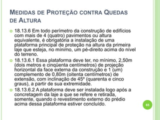 MEDIDAS DE PROTEÇÃO CONTRA QUEDAS
DE ALTURA
 18.13.6 Em todo perímetro da construção de edifícios
com mais de 4 (quatro) pavimentos ou altura
equivalente, é obrigatória a instalação de uma
plataforma principal de proteção na altura da primeira
laje que esteja, no mínimo, um pé-direito acima do nível
do terreno.
 18.13.6.1 Essa plataforma deve ter, no mínimo, 2,50m
(dois metros e cinqüenta centímetros) de projeção
horizontal da face externa da construção e 1 (um)
complemento de 0,80m (oitenta centímetros) de
extensão, com inclinação de 45º (quarenta e cinco
graus), a partir de sua extremidade.
 18.13.6.2 A plataforma deve ser instalada logo após a
concretagem da laje a que se refere e retirada,
somente, quando o revestimento externo do prédio
acima dessa plataforma estiver concluído. 65
 