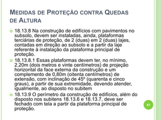 MEDIDAS DE PROTEÇÃO CONTRA QUEDAS
DE ALTURA
 18.13.8 Na construção de edifícios com pavimentos no
subsolo, devem ser instaladas, ainda, plataformas
terciárias de proteção, de 2 (duas) em 2 (duas) lajes,
contadas em direção ao subsolo e a partir da laje
referente à instalação da plataforma principal de
proteção.
 18.13.8.1 Essas plataformas devem ter, no mínimo,
2,20m (dois metros e vinte centímetros) de projeção
horizontal da face externa da construção e um
complemento de 0,80m (oitenta centímetros) de
extensão, com inclinação de 45º (quarenta e cinco
graus), a partir de sua extremidade, devendo atender,
igualmente, ao disposto no subitem
 18.13.9 O perímetro da construção de edifícios, além do
disposto nos subitens 18.13.6 e 18.13.7, deve ser
fechado com tela a partir da plataforma principal de
proteção.
67
 