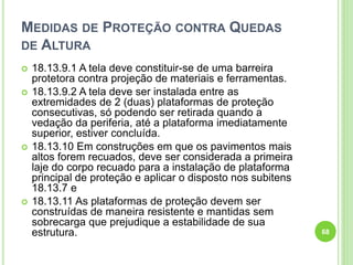MEDIDAS DE PROTEÇÃO CONTRA QUEDAS
DE ALTURA
 18.13.9.1 A tela deve constituir-se de uma barreira
protetora contra projeção de materiais e ferramentas.
 18.13.9.2 A tela deve ser instalada entre as
extremidades de 2 (duas) plataformas de proteção
consecutivas, só podendo ser retirada quando a
vedação da periferia, até a plataforma imediatamente
superior, estiver concluída.
 18.13.10 Em construções em que os pavimentos mais
altos forem recuados, deve ser considerada a primeira
laje do corpo recuado para a instalação de plataforma
principal de proteção e aplicar o disposto nos subitens
18.13.7 e
 18.13.11 As plataformas de proteção devem ser
construídas de maneira resistente e mantidas sem
sobrecarga que prejudique a estabilidade de sua
estrutura. 68
 