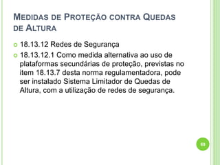 MEDIDAS DE PROTEÇÃO CONTRA QUEDAS
DE ALTURA
 18.13.12 Redes de Segurança
 18.13.12.1 Como medida alternativa ao uso de
plataformas secundárias de proteção, previstas no
item 18.13.7 desta norma regulamentadora, pode
ser instalado Sistema Limitador de Quedas de
Altura, com a utilização de redes de segurança.
69
 