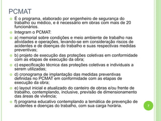PCMAT
 É o programa, elaborado por engenheiro de segurança do
trabalho ou médico, e é necessário em obras com mais de 20
funcionários.
 Integram o PCMAT:
 a) memorial sobre condições e meio ambiente de trabalho nas
atividades e operações, levando-se em consideração riscos de
acidentes e de doenças do trabalho e suas respectivas medidas
preventivas;
 b) projeto de execução das proteções coletivas em conformidade
com as etapas de execução da obra;
 c) especificação técnica das proteções coletivas e individuais a
serem utilizadas;
 d) cronograma de implantação das medidas preventivas
definidas no PCMAT em conformidade com as etapas de
execução da obra;
 e) layout inicial e atualizado do canteiro de obras e/ou frente de
trabalho, contemplando, inclusive, previsão de dimensionamento
das áreas de vivência;
 f) programa educativo contemplando a temática de prevenção de
acidentes e doenças do trabalho, com sua carga horária. 7
 