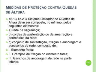 MEDIDAS DE PROTEÇÃO CONTRA QUEDAS
DE ALTURA
 18.13.12.2 O Sistema Limitador de Quedas de
Altura deve ser composto, no mínimo, pelos
seguintes elementos:
 a) rede de segurança;
 b) cordas de sustentação ou de amarração e
perimétrica da rede;
 c) conjunto de sustentação, fixação e ancoragem e
acessórios de rede, composto de:
 I. Elemento forca;
 II. Grampos de fixação do elemento forca;
 III. Ganchos de ancoragem da rede na parte
inferior. 71
 