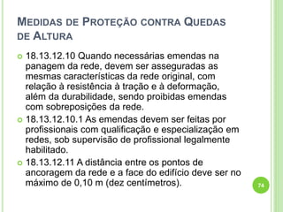 MEDIDAS DE PROTEÇÃO CONTRA QUEDAS
DE ALTURA
 18.13.12.10 Quando necessárias emendas na
panagem da rede, devem ser asseguradas as
mesmas características da rede original, com
relação à resistência à tração e à deformação,
além da durabilidade, sendo proibidas emendas
com sobreposições da rede.
 18.13.12.10.1 As emendas devem ser feitas por
profissionais com qualificação e especialização em
redes, sob supervisão de profissional legalmente
habilitado.
 18.13.12.11 A distância entre os pontos de
ancoragem da rede e a face do edifício deve ser no
máximo de 0,10 m (dez centímetros). 74
 
