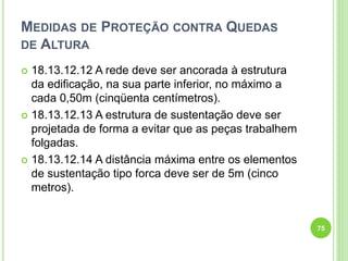 MEDIDAS DE PROTEÇÃO CONTRA QUEDAS
DE ALTURA
 18.13.12.12 A rede deve ser ancorada à estrutura
da edificação, na sua parte inferior, no máximo a
cada 0,50m (cinqüenta centímetros).
 18.13.12.13 A estrutura de sustentação deve ser
projetada de forma a evitar que as peças trabalhem
folgadas.
 18.13.12.14 A distância máxima entre os elementos
de sustentação tipo forca deve ser de 5m (cinco
metros).
75
 