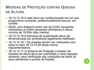 MEDIDAS DE PROTEÇÃO CONTRA QUEDAS
DE ALTURA
 18.13.12.15 A rede deve ser confeccionada em cor que
proporcione contraste, preferencialmente escura, em
cordéis
 30/45, com distância entre nós de 0,04m (quarenta
milímetros) a 0,06m (sessenta milímetros) e altura
mínima de 10,00m (dez metros).
 18.13.12.16 A estrutura de sustentação deve ser
dimensionada por profissional legalmente habilitado.
 18.13.12.16.1 Os ensaios devem ser realizados com
base no item 18.13.12.25 desta norma
regulamentadora.
 18.13.12.17 O Sistema de Proteção Limitador de
Quedas de Altura deve ser submetido a uma inspeção
semanal, para verificação das condições de todos os
seus elementos e pontos de fixação.
76
 