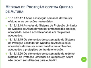MEDIDAS DE PROTEÇÃO CONTRA QUEDAS
DE ALTURA
 18.13.12.17.1 Após a inspeção semanal, devem ser
efetuadas as correções necessárias.
 18.13.12.18 As redes do Sistema de Proteção Limitador
de Quedas de Altura devem ser armazenadas em local
apropriado, seco e acondicionadas em recipientes
adequados.
 18.13.12.19 Os elementos de sustentação do Sistema
de Proteção Limitador de Quedas de Altura e seus
acessórios devem ser armazenados em ambientes
adequados e protegidos contra deterioração.
 18.13.12.20 Os elementos de sustentação da rede no
Sistema de Proteção Limitador de Quedas em Altura
não podem ser utilizados para outro fim. 77
 