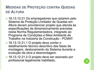 MEDIDAS DE PROTEÇÃO CONTRA QUEDAS
DE ALTURA
 18.13.12.21 Os empregadores que optarem pelo
Sistema de Proteção Limitador de Quedas em
Altura devem providenciar projeto que atenda às
especificações de dimensionamento previstas
nesta Norma Regulamentadora, integrado ao
Programa de Condições e Meio Ambiente de
Trabalho na Indústria da Construção - PCMAT.
 18.13.12.21.1 O projeto deve conter o
detalhamento técnico descritivo das fases de
montagem, deslocamento do Sistema durante a
evolução da obra e desmontagem.
 18.13.12.21.2 O projeto deve ser assinado por
profissional legalmente habilitado. 78
 