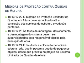 MEDIDAS DE PROTEÇÃO CONTRA QUEDAS
DE ALTURA
 18.13.12.22 O Sistema de Proteção Limitador de
Quedas em Altura deve ser utilizado até a
conclusão dos serviços de estrutura e vedação
periférica.
 18.13.12.23 As fases de montagem, deslocamento
e desmontagem do sistema devem ser
supervisionadas pelo responsável técnico pela
execução da obra.
 18.13.12.24 É facultada a colocação de tecidos
sobre a rede, que impeçam a queda de pequenos
objetos, desde que prevista no projeto do Sistema
Limitador de Quedas de Altura. 79
 