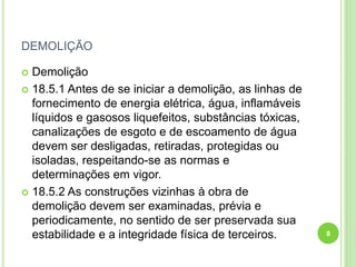 DEMOLIÇÃO
 Demolição
 18.5.1 Antes de se iniciar a demolição, as linhas de
fornecimento de energia elétrica, água, inflamáveis
líquidos e gasosos liquefeitos, substâncias tóxicas,
canalizações de esgoto e de escoamento de água
devem ser desligadas, retiradas, protegidas ou
isoladas, respeitando-se as normas e
determinações em vigor.
 18.5.2 As construções vizinhas à obra de
demolição devem ser examinadas, prévia e
periodicamente, no sentido de ser preservada sua
estabilidade e a integridade física de terceiros. 8
 