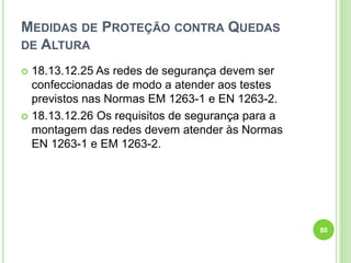 MEDIDAS DE PROTEÇÃO CONTRA QUEDAS
DE ALTURA
 18.13.12.25 As redes de segurança devem ser
confeccionadas de modo a atender aos testes
previstos nas Normas EM 1263-1 e EN 1263-2.
 18.13.12.26 Os requisitos de segurança para a
montagem das redes devem atender às Normas
EN 1263-1 e EM 1263-2.
80
 