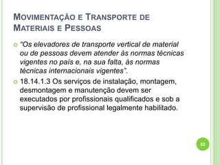 MOVIMENTAÇÃO E TRANSPORTE DE
MATERIAIS E PESSOAS
 “Os elevadores de transporte vertical de material
ou de pessoas devem atender às normas técnicas
vigentes no país e, na sua falta, às normas
técnicas internacionais vigentes”.
 18.14.1.3 Os serviços de instalação, montagem,
desmontagem e manutenção devem ser
executados por profissionais qualificados e sob a
supervisão de profissional legalmente habilitado.
82
 