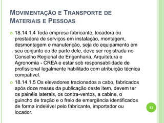 MOVIMENTAÇÃO E TRANSPORTE DE
MATERIAIS E PESSOAS
 18.14.1.4 Toda empresa fabricante, locadora ou
prestadora de serviços em instalação, montagem,
desmontagem e manutenção, seja do equipamento em
seu conjunto ou de parte dele, deve ser registrada no
Conselho Regional de Engenharia, Arquitetura e
Agronomia - CREA e estar sob responsabilidade de
profissional legalmente habilitado com atribuição técnica
compatível.
 18.14.1.5 Os elevadores tracionados a cabo, fabricados
após doze meses da publicação deste item, devem ter
os painéis laterais, os contra-ventos, a cabine, o
guincho de tração e o freio de emergência identificados
de forma indelével pelo fabricante, importador ou
locador.
83
 