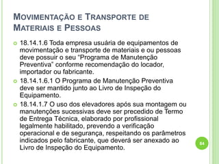 MOVIMENTAÇÃO E TRANSPORTE DE
MATERIAIS E PESSOAS
 18.14.1.6 Toda empresa usuária de equipamentos de
movimentação e transporte de materiais e ou pessoas
deve possuir o seu “Programa de Manutenção
Preventiva” conforme recomendação do locador,
importador ou fabricante.
 18.14.1.6.1 O Programa de Manutenção Preventiva
deve ser mantido junto ao Livro de Inspeção do
Equipamento.
 18.14.1.7 O uso dos elevadores após sua montagem ou
manutenções sucessivas deve ser precedido de Termo
de Entrega Técnica, elaborado por profissional
legalmente habilitado, prevendo a verificação
operacional e de segurança, respeitando os parâmetros
indicados pelo fabricante, que deverá ser anexado ao
Livro de Inspeção do Equipamento.
84
 