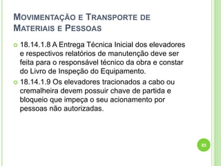 MOVIMENTAÇÃO E TRANSPORTE DE
MATERIAIS E PESSOAS
 18.14.1.8 A Entrega Técnica Inicial dos elevadores
e respectivos relatórios de manutenção deve ser
feita para o responsável técnico da obra e constar
do Livro de Inspeção do Equipamento.
 18.14.1.9 Os elevadores tracionados a cabo ou
cremalheira devem possuir chave de partida e
bloqueio que impeça o seu acionamento por
pessoas não autorizadas.
85
 