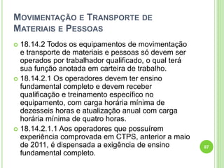 MOVIMENTAÇÃO E TRANSPORTE DE
MATERIAIS E PESSOAS
 18.14.2 Todos os equipamentos de movimentação
e transporte de materiais e pessoas só devem ser
operados por trabalhador qualificado, o qual terá
sua função anotada em carteira de trabalho.
 18.14.2.1 Os operadores devem ter ensino
fundamental completo e devem receber
qualificação e treinamento específico no
equipamento, com carga horária mínima de
dezesseis horas e atualização anual com carga
horária mínima de quatro horas.
 18.14.2.1.1 Aos operadores que possuírem
experiência comprovada em CTPS, anterior a maio
de 2011, é dispensada a exigência de ensino
fundamental completo.
87
 