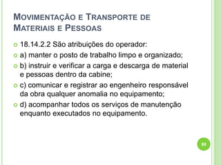 MOVIMENTAÇÃO E TRANSPORTE DE
MATERIAIS E PESSOAS
 18.14.2.2 São atribuições do operador:
 a) manter o posto de trabalho limpo e organizado;
 b) instruir e verificar a carga e descarga de material
e pessoas dentro da cabine;
 c) comunicar e registrar ao engenheiro responsável
da obra qualquer anomalia no equipamento;
 d) acompanhar todos os serviços de manutenção
enquanto executados no equipamento.
88
 