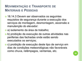 MOVIMENTAÇÃO E TRANSPORTE DE
MATERIAIS E PESSOAS
 18.14.3 Devem ser observados os seguintes
requisitos de segurança durante a execução dos
serviços de montagem, desmontagem, ascensão e
manutenção do elevador:
 a) isolamento da área de trabalho;
 b) proibição da execução de outras atividades nas
periferias das fachadas onde estão sendo
executados os serviços;
 c) proibição de execução deste tipo de serviço em
dias de condições meteorológicas não favoráveis
como chuva, relâmpagos, ventanias, etc.
89
 