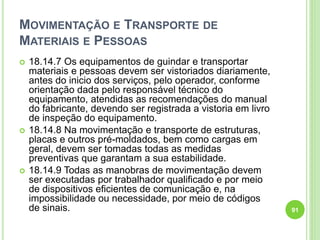 MOVIMENTAÇÃO E TRANSPORTE DE
MATERIAIS E PESSOAS
 18.14.7 Os equipamentos de guindar e transportar
materiais e pessoas devem ser vistoriados diariamente,
antes do inicio dos serviços, pelo operador, conforme
orientação dada pelo responsável técnico do
equipamento, atendidas as recomendações do manual
do fabricante, devendo ser registrada a vistoria em livro
de inspeção do equipamento.
 18.14.8 Na movimentação e transporte de estruturas,
placas e outros pré-moldados, bem como cargas em
geral, devem ser tomadas todas as medidas
preventivas que garantam a sua estabilidade.
 18.14.9 Todas as manobras de movimentação devem
ser executadas por trabalhador qualificado e por meio
de dispositivos eficientes de comunicação e, na
impossibilidade ou necessidade, por meio de códigos
de sinais. 91
 