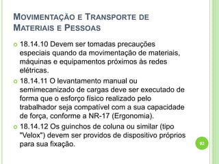 MOVIMENTAÇÃO E TRANSPORTE DE
MATERIAIS E PESSOAS
 18.14.10 Devem ser tomadas precauções
especiais quando da movimentação de materiais,
máquinas e equipamentos próximos às redes
elétricas.
 18.14.11 O levantamento manual ou
semimecanizado de cargas deve ser executado de
forma que o esforço físico realizado pelo
trabalhador seja compatível com a sua capacidade
de força, conforme a NR-17 (Ergonomia).
 18.14.12 Os guinchos de coluna ou similar (tipo
"Velox") devem ser providos de dispositivo próprios
para sua fixação. 92
 