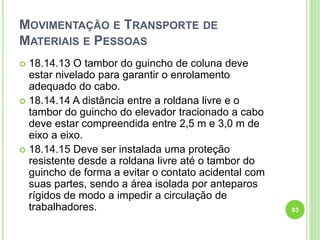 MOVIMENTAÇÃO E TRANSPORTE DE
MATERIAIS E PESSOAS
 18.14.13 O tambor do guincho de coluna deve
estar nivelado para garantir o enrolamento
adequado do cabo.
 18.14.14 A distância entre a roldana livre e o
tambor do guincho do elevador tracionado a cabo
deve estar compreendida entre 2,5 m e 3,0 m de
eixo a eixo.
 18.14.15 Deve ser instalada uma proteção
resistente desde a roldana livre até o tambor do
guincho de forma a evitar o contato acidental com
suas partes, sendo a área isolada por anteparos
rígidos de modo a impedir a circulação de
trabalhadores. 93
 