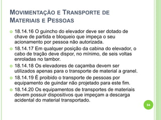 MOVIMENTAÇÃO E TRANSPORTE DE
MATERIAIS E PESSOAS
 18.14.16 O guincho do elevador deve ser dotado de
chave de partida e bloqueio que impeça o seu
acionamento por pessoa não autorizada.
 18.14.17 Em qualquer posição da cabina do elevador, o
cabo de tração deve dispor, no mínimo, de seis voltas
enroladas no tambor.
 18.14.18 Os elevadores de caçamba devem ser
utilizados apenas para o transporte de material a granel.
 18.14.19 É proibido o transporte de pessoas por
equipamento de guindar não projetado para este fim.
 18.14.20 Os equipamentos de transportes de materiais
devem possuir dispositivos que impeçam a descarga
acidental do material transportado.
94
 