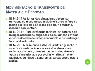 MOVIMENTAÇÃO E TRANSPORTE DE
MATERIAIS E PESSOAS
 18.14.21.4 As torres dos elevadores devem ser
montadas de maneira que a distância entre a face da
cabina e a face da edificação seja de, no máximo,
sessenta centímetros.
 18.14.21.4.1 Para distâncias maiores, as cargas e os
esforços solicitantes originados pelas rampas deverão
ser considerados no dimensionamento e especificação
da torre do elevador.
 18.14.21.5 A base onde estão instalados o guincho, o
suporte da roldana livre e a torre dos elevadores
tracionados a cabo, deve ser de concreto, nivelada,
rígida e dimensionada por profissional legalmente
habilitado, de modo a suportar as cargas a que estará
sujeita. 98
 