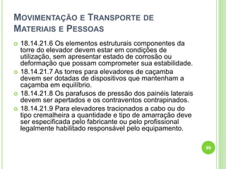 MOVIMENTAÇÃO E TRANSPORTE DE
MATERIAIS E PESSOAS
 18.14.21.6 Os elementos estruturais componentes da
torre do elevador devem estar em condições de
utilização, sem apresentar estado de corrosão ou
deformação que possam comprometer sua estabilidade.
 18.14.21.7 As torres para elevadores de caçamba
devem ser dotadas de dispositivos que mantenham a
caçamba em equilíbrio.
 18.14.21.8 Os parafusos de pressão dos painéis laterais
devem ser apertados e os contraventos contrapinados.
 18.14.21.9 Para elevadores tracionados a cabo ou do
tipo cremalheira a quantidade e tipo de amarração deve
ser especificada pelo fabricante ou pelo profissional
legalmente habilitado responsável pelo equipamento.
99
 
