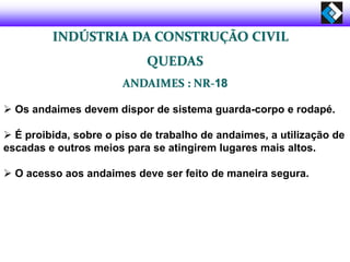  Os andaimes devem dispor de sistema guarda-corpo e rodapé.
 É proibida, sobre o piso de trabalho de andaimes, a utilização de
escadas e outros meios para se atingirem lugares mais altos.
 O acesso aos andaimes deve ser feito de maneira segura.
INDÚSTRIA DA CONSTRUÇÃO CIVIL
QUEDAS
ANDAIMES : NR-18
 