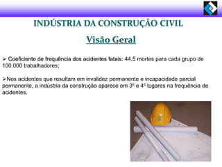 INDÚSTRIA DA CONSTRUÇÃO CIVIL
Visão Geral
 Coeficiente de frequência dos acidentes fatais: 44,5 mortes para cada grupo de
100.000 trabalhadores;
Nos acidentes que resultam em invalidez permanente e incapacidade parcial
permanente, a indústria da construção aparece em 3º e 4º lugares na frequência de
acidentes.
 