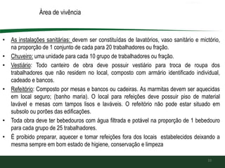 Área de vivência
• As instalações sanitárias: devem ser constituídas de lavatórios, vaso sanitário e mictório,
na proporção de 1 conjunto de cada para 20 trabalhadores ou fração.
• Chuveiro: uma unidade para cada 10 grupo de trabalhadores ou fração.
• Vestiário: Todo canteiro de obra deve possuir vestiário para troca de roupa dos
trabalhadores que não residem no local, composto com armário identificado individual,
cadeado e bancos.
• Refeitório: Composto por mesas e bancos ou cadeiras. As marmitas devem ser aquecidas
em local seguro; (banho maria). O local para refeições deve possuir piso de material
lavável e mesas com tampos lisos e laváveis. O refeitório não pode estar situado em
subsolo ou porões das edificações.
• Toda obra deve ter bebedouros com água filtrada e potável na proporção de 1 bebedouro
para cada grupo de 25 trabalhadores.
• É proibido preparar, aquecer e tomar refeições fora dos locais estabelecidos deixando a
mesma sempre em bom estado de higiene, conservação e limpeza
10
 
