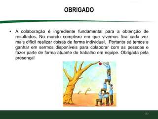 OBRIGADO
• A colaboração é ingrediente fundamental para a obtenção de
resultados. No mundo complexo em que vivemos fica cada vez
mais difícil realizar coisas de forma individual. Portanto só temos a
ganhar em sermos disponíveis para colaborar com as pessoas e
fazer parte de forma atuante do trabalho em equipe. Obrigada pela
presença!
113
 