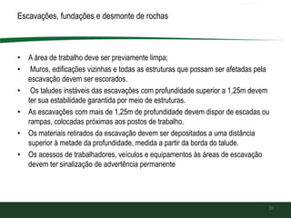 Escavações, fundações e desmonte de rochas
• A área de trabalho deve ser previamente limpa;
• Muros, edificações vizinhas e todas as estruturas que possam ser afetadas pela
escavação devem ser escorados.
• Os taludes instáveis das escavações com profundidade superior a 1,25m devem
ter sua estabilidade garantida por meio de estruturas.
• As escavações com mais de 1,25m de profundidade devem dispor de escadas ou
rampas, colocadas próximas aos postos de trabalho.
• Os materiais retirados da escavação devem ser depositados a uma distância
superior à metade da profundidade, medida a partir da borda do talude.
• Os acessos de trabalhadores, veículos e equipamentos às áreas de escavação
devem ter sinalização de advertência permanente
20
 