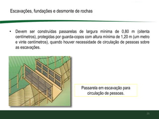 • Devem ser construídas passarelas de largura mínima de 0,80 m (oitenta
centímetros), protegidas por guarda-copos com altura mínima de 1,20 m (um metro
e vinte centímetros), quando houver necessidade de circulação de pessoas sobre
as escavações.
25
Passarela em escavação para
circulação de pessoas.
Escavações, fundações e desmonte de rochas
 