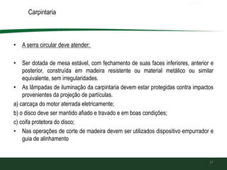 Carpintaria
• A serra circular deve atender:
• Ser dotada de mesa estável, com fechamento de suas faces inferiores, anterior e
posterior, construída em madeira resistente ou material metálico ou similar
equivalente, sem irregularidades.
• As lâmpadas de iluminação da carpintaria devem estar protegidas contra impactos
provenientes da projeção de partículas.
a) carcaça do motor aterrada eletricamente;
b) o disco deve ser mantido afiado e travado e em boas condições;
c) coifa protetora do disco;
• Nas operações de corte de madeira devem ser utilizados dispositivo empurrador e
guia de alinhamento
27
 