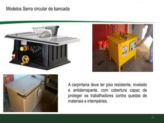 28
Modelos Serra circular de bancada
A carpintaria deve ter piso resistente, nivelado
e antiderrapante, com cobertura capaz de
proteger os trabalhadores contra quedas de
materiais e intempéries.
 