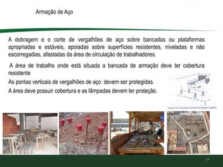 Armação de Aço
A dobragem e o corte de vergalhões de aço sobre bancadas ou plataformas
apropriadas e estáveis, apoiadas sobre superfícies resistentes, niveladas e não
escorregadias, afastadas da área de circulação de trabalhadores.
A área de trabalho onde está situada a bancada de armação deve ter cobertura
resistente
As pontas verticais de vergalhões de aço devem ser protegidas.
A área deve possuir cobertura e as lâmpadas devem ter proteção.
29
 