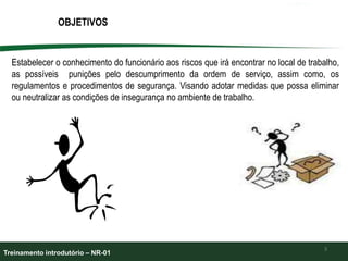 OBJETIVOS
3
Estabelecer o conhecimento do funcionário aos riscos que irá encontrar no local de trabalho,
as possíveis punições pelo descumprimento da ordem de serviço, assim como, os
regulamentos e procedimentos de segurança. Visando adotar medidas que possa eliminar
ou neutralizar as condições de insegurança no ambiente de trabalho.
Treinamento introdutório – NR-01
 