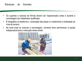 Estruturas de Concreto:
• Os suportes e escoras de fôrmas devem ser inspecionados antes e durante a
concretagem por trabalhador qualificado.
• É obrigatório na desforma a amarração das peças e o isolamento e sinalização ao
nível do terreno.
• No local onde se executa a concretagem, somente deve permanecer a equipe
indispensável para a execução dessa tarefa.
30
 