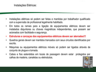 Instalações Elétricas:
• Instalações elétricas só podem ser feitas e mantidas por trabalhador qualificado
com a supervisão de profissional legalmente habilitado.
• Em todos os ramais para a ligação de equipamentos elétricos devem ser
instalados disjuntores ou chaves magnéticas independentes, que possam ser
acionados com facilidade e segurança.
• Estruturas e carcaças dos equipamentos elétricos devem ser aterrados!!!
• Quadros gerais devem ser mantidos trancados com seus circuitos identificados por
escrito.
• Máquinas ou equipamentos elétricos móveis só podem ser ligados através de
conjunto de plugue e tomada.
• Cabos e fios estendidos em locais de passagem devem estar protegidos por
calhas de madeira, canaletas ou eletrodutos.
31
 